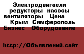 Электродвигаели, редукторы, насосы, вентиляторы › Цена ­ 100 - Крым, Симферополь Бизнес » Оборудование   
